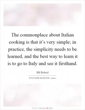The commonplace about Italian cooking is that it’s very simple; in practice, the simplicity needs to be learned, and the best way to learn it is to go to Italy and see it firsthand Picture Quote #1