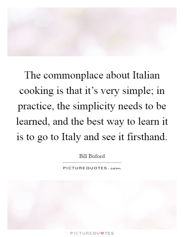 The commonplace about Italian cooking is that it's very simple; in practice, the simplicity needs to be learned, and the best way to learn it is to go to Italy and see it firsthand. Picture Quote #1