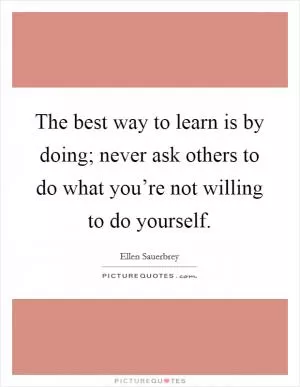 The best way to learn is by doing; never ask others to do what you’re not willing to do yourself Picture Quote #1