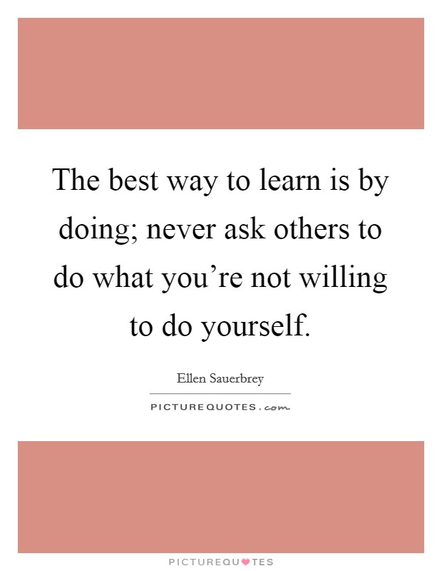 The best way to learn is by doing; never ask others to do what you're not willing to do yourself. Picture Quote #1