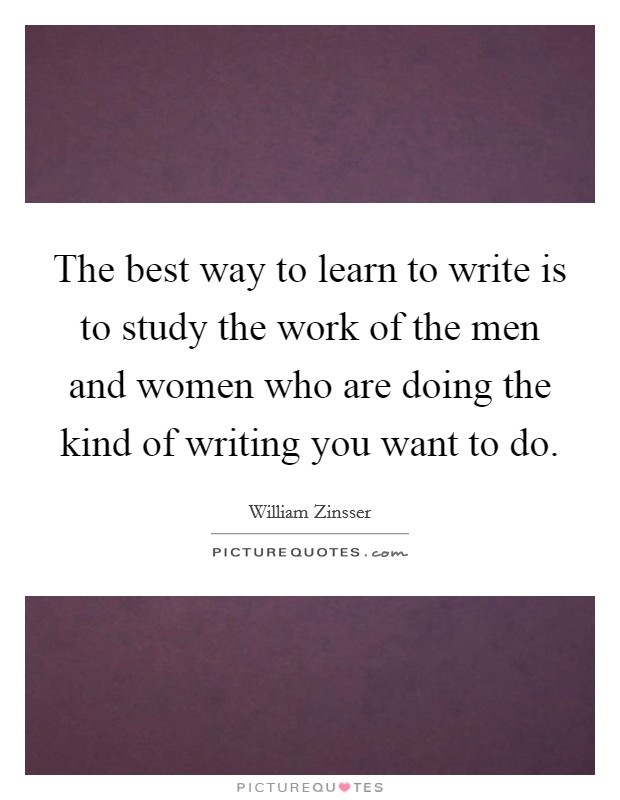 The best way to learn to write is to study the work of the men and women who are doing the kind of writing you want to do. Picture Quote #1
