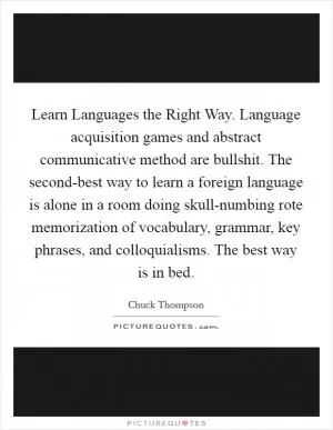 Learn Languages the Right Way. Language acquisition games and abstract communicative method are bullshit. The second-best way to learn a foreign language is alone in a room doing skull-numbing rote memorization of vocabulary, grammar, key phrases, and colloquialisms. The best way is in bed Picture Quote #1