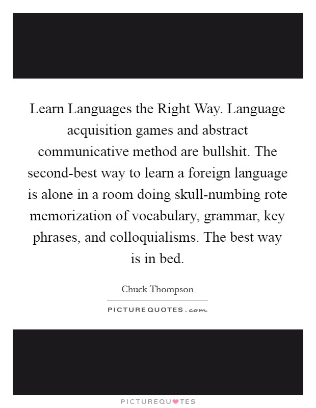 Learn Languages the Right Way. Language acquisition games and abstract communicative method are bullshit. The second-best way to learn a foreign language is alone in a room doing skull-numbing rote memorization of vocabulary, grammar, key phrases, and colloquialisms. The best way is in bed. Picture Quote #1