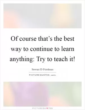Of course that’s the best way to continue to learn anything: Try to teach it! Picture Quote #1