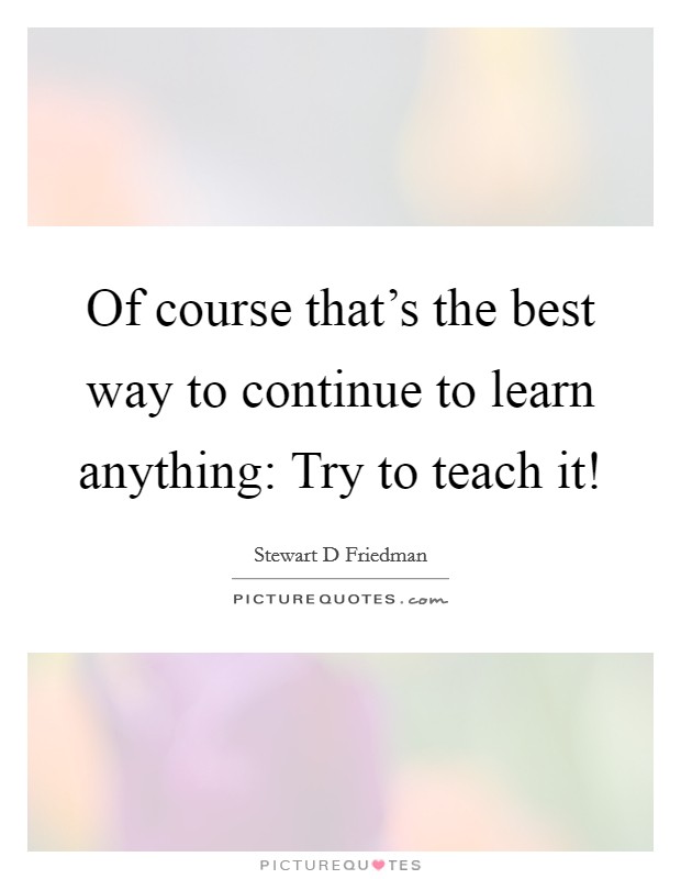 Of course that's the best way to continue to learn anything: Try to teach it! Picture Quote #1