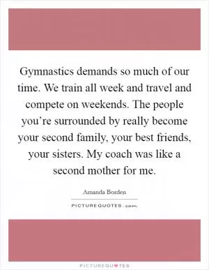 Gymnastics demands so much of our time. We train all week and travel and compete on weekends. The people you’re surrounded by really become your second family, your best friends, your sisters. My coach was like a second mother for me Picture Quote #1