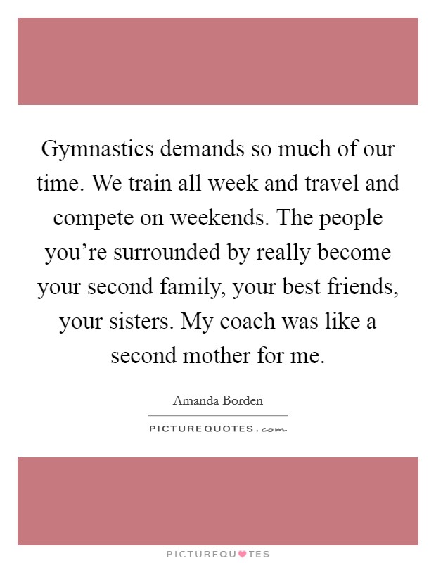 Gymnastics demands so much of our time. We train all week and travel and compete on weekends. The people you're surrounded by really become your second family, your best friends, your sisters. My coach was like a second mother for me. Picture Quote #1
