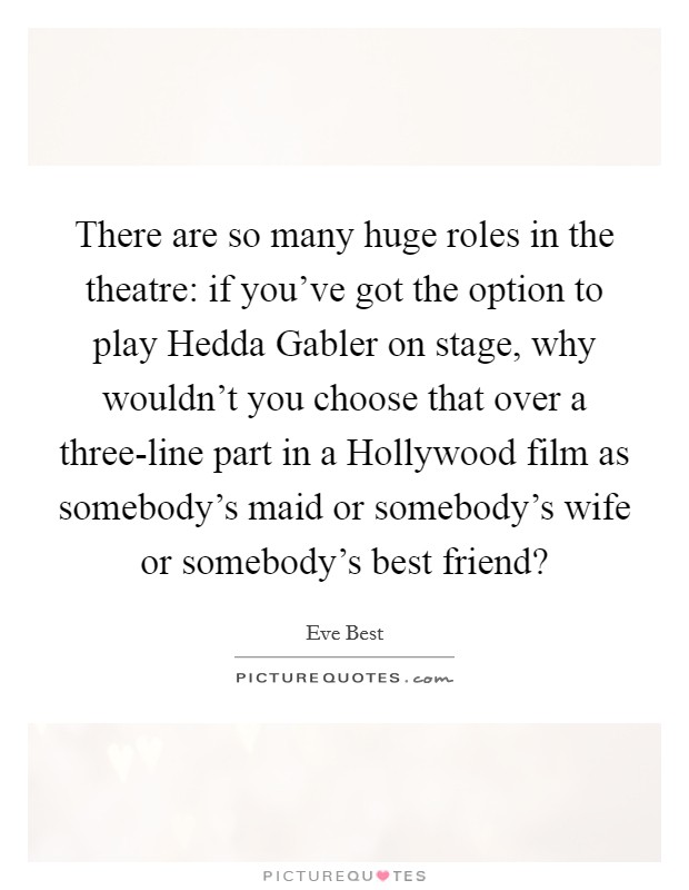 There are so many huge roles in the theatre: if you've got the option to play Hedda Gabler on stage, why wouldn't you choose that over a three-line part in a Hollywood film as somebody's maid or somebody's wife or somebody's best friend? Picture Quote #1