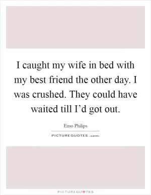 I caught my wife in bed with my best friend the other day. I was crushed. They could have waited till I’d got out Picture Quote #1