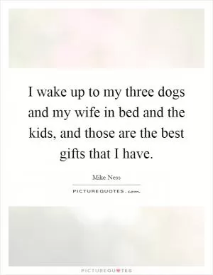I wake up to my three dogs and my wife in bed and the kids, and those are the best gifts that I have Picture Quote #1