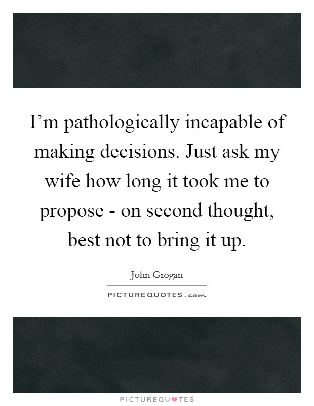I'm pathologically incapable of making decisions. Just ask my wife how long it took me to propose - on second thought, best not to bring it up. Picture Quote #1