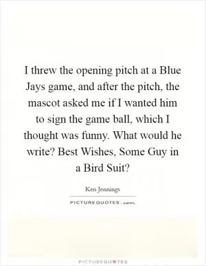 I threw the opening pitch at a Blue Jays game, and after the pitch, the mascot asked me if I wanted him to sign the game ball, which I thought was funny. What would he write? Best Wishes, Some Guy in a Bird Suit? Picture Quote #1