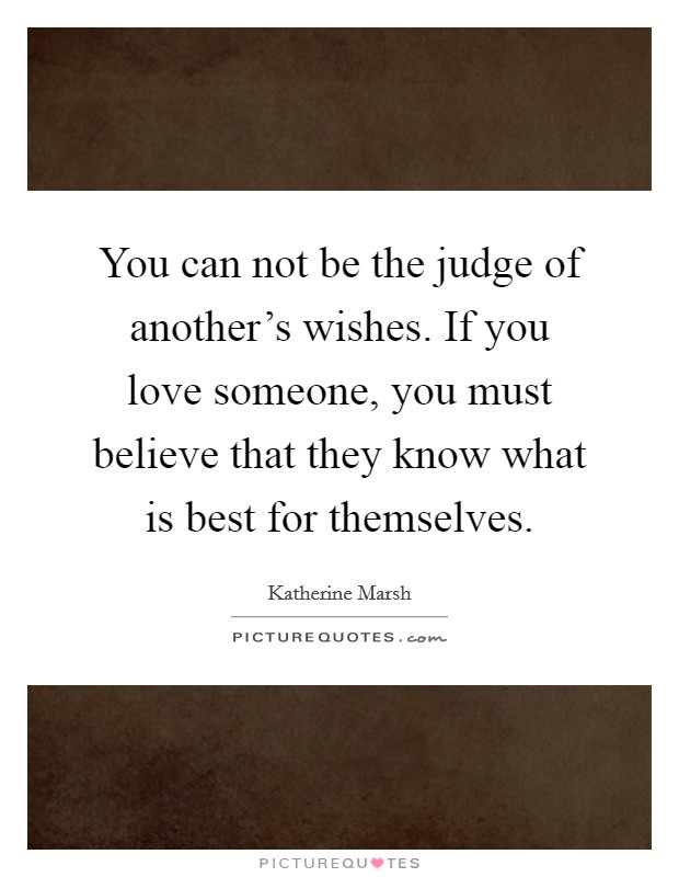 You can not be the judge of another's wishes. If you love someone, you must believe that they know what is best for themselves. Picture Quote #1