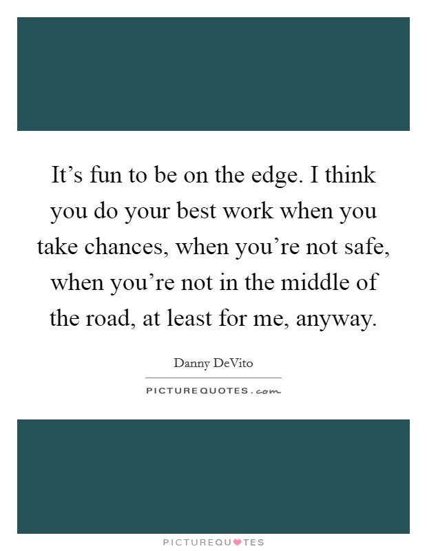 It's fun to be on the edge. I think you do your best work when you take chances, when you're not safe, when you're not in the middle of the road, at least for me, anyway. Picture Quote #1