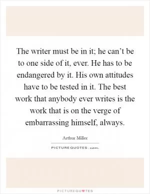 The writer must be in it; he can’t be to one side of it, ever. He has to be endangered by it. His own attitudes have to be tested in it. The best work that anybody ever writes is the work that is on the verge of embarrassing himself, always Picture Quote #1
