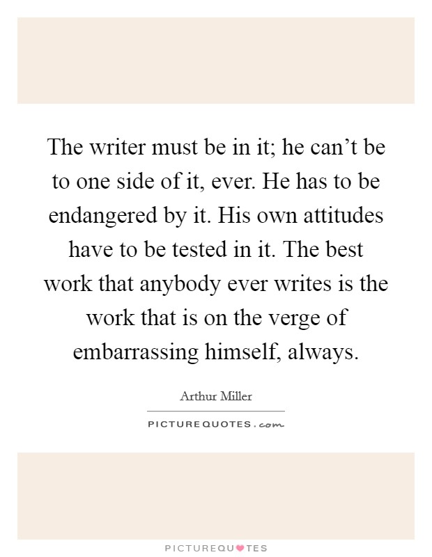 The writer must be in it; he can't be to one side of it, ever. He has to be endangered by it. His own attitudes have to be tested in it. The best work that anybody ever writes is the work that is on the verge of embarrassing himself, always. Picture Quote #1