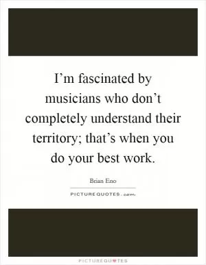 I’m fascinated by musicians who don’t completely understand their territory; that’s when you do your best work Picture Quote #1