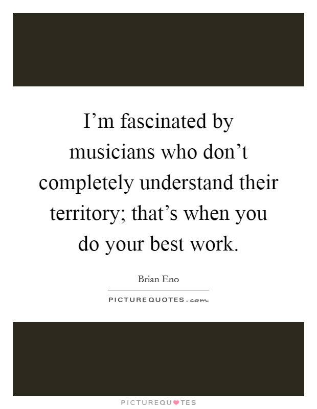 I'm fascinated by musicians who don't completely understand their territory; that's when you do your best work. Picture Quote #1
