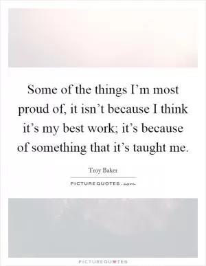 Some of the things I’m most proud of, it isn’t because I think it’s my best work; it’s because of something that it’s taught me Picture Quote #1