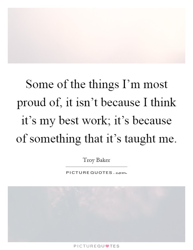 Some of the things I'm most proud of, it isn't because I think it's my best work; it's because of something that it's taught me. Picture Quote #1