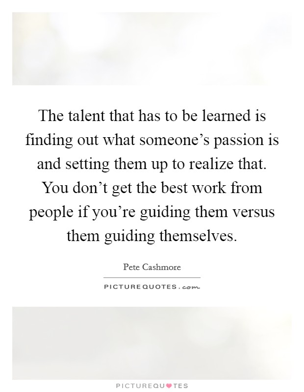 The talent that has to be learned is finding out what someone's passion is and setting them up to realize that. You don't get the best work from people if you're guiding them versus them guiding themselves. Picture Quote #1