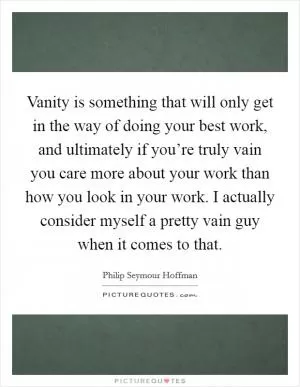 Vanity is something that will only get in the way of doing your best work, and ultimately if you’re truly vain you care more about your work than how you look in your work. I actually consider myself a pretty vain guy when it comes to that Picture Quote #1