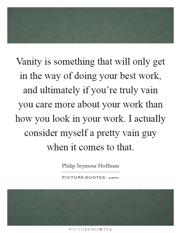 Vanity is something that will only get in the way of doing your best work, and ultimately if you're truly vain you care more about your work than how you look in your work. I actually consider myself a pretty vain guy when it comes to that. Picture Quote #1