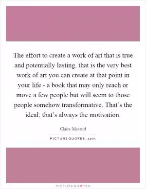 The effort to create a work of art that is true and potentially lasting, that is the very best work of art you can create at that point in your life - a book that may only reach or move a few people but will seem to those people somehow transformative. That’s the ideal; that’s always the motivation Picture Quote #1