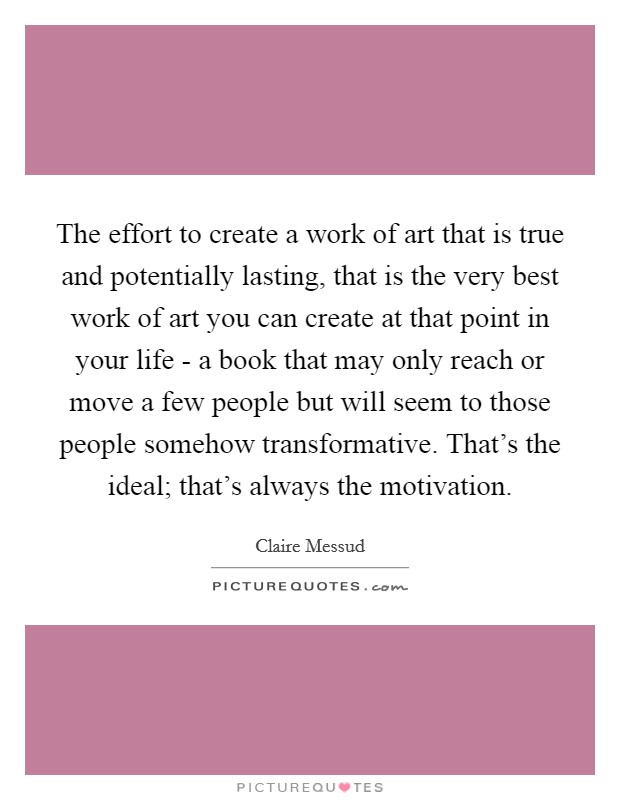 The effort to create a work of art that is true and potentially lasting, that is the very best work of art you can create at that point in your life - a book that may only reach or move a few people but will seem to those people somehow transformative. That's the ideal; that's always the motivation. Picture Quote #1