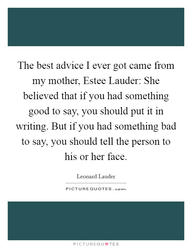 The best advice I ever got came from my mother, Estee Lauder: She believed that if you had something good to say, you should put it in writing. But if you had something bad to say, you should tell the person to his or her face. Picture Quote #1