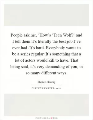 People ask me, ‘How’s ‘Teen Wolf?’ and I tell them it’s literally the best job I’ve ever had. It’s hard. Everybody wants to be a series regular. It’s something that a lot of actors would kill to have. That being said, it’s very demanding of you, in so many different ways Picture Quote #1