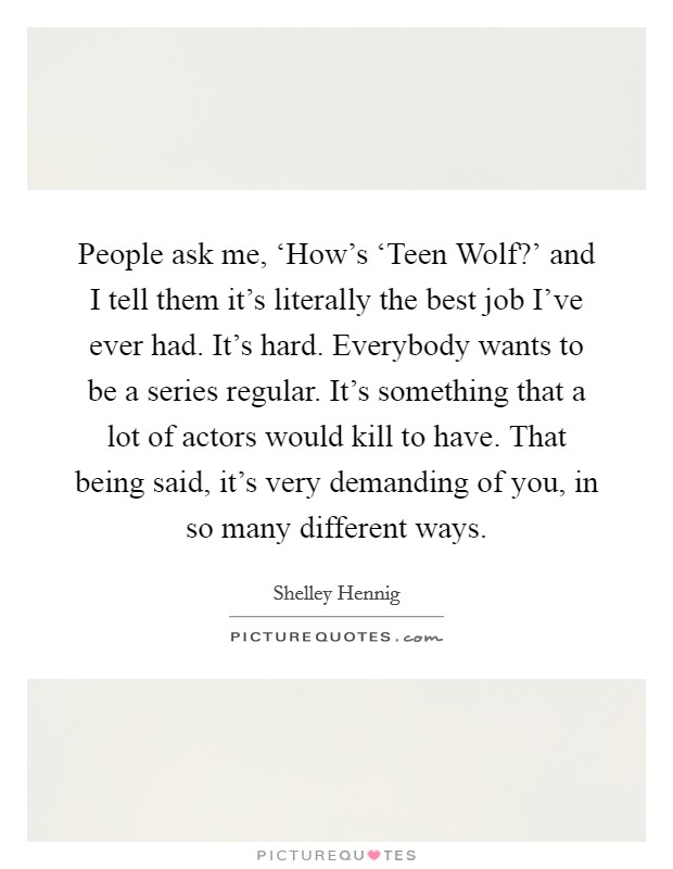 People ask me, ‘How's ‘Teen Wolf?' and I tell them it's literally the best job I've ever had. It's hard. Everybody wants to be a series regular. It's something that a lot of actors would kill to have. That being said, it's very demanding of you, in so many different ways. Picture Quote #1
