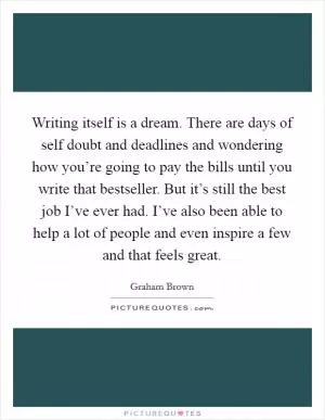 Writing itself is a dream. There are days of self doubt and deadlines and wondering how you’re going to pay the bills until you write that bestseller. But it’s still the best job I’ve ever had. I’ve also been able to help a lot of people and even inspire a few and that feels great Picture Quote #1