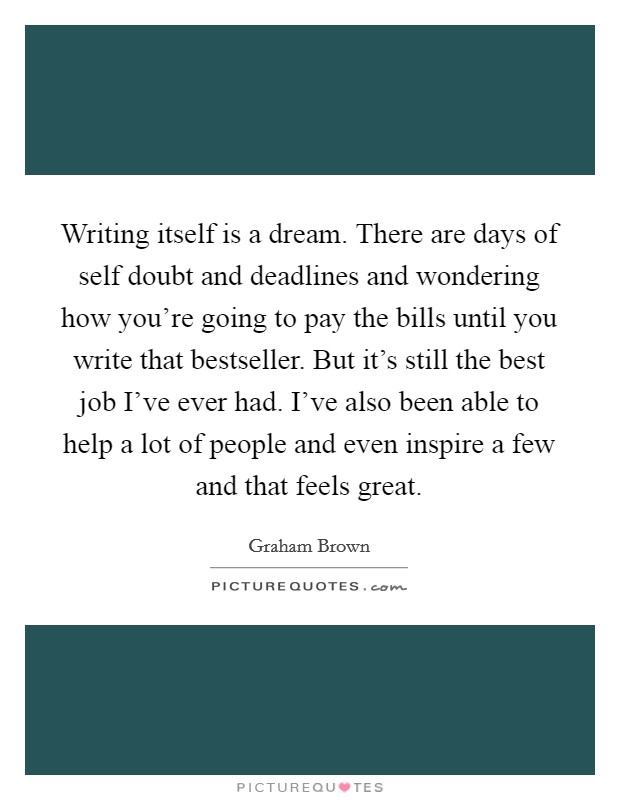Writing itself is a dream. There are days of self doubt and deadlines and wondering how you're going to pay the bills until you write that bestseller. But it's still the best job I've ever had. I've also been able to help a lot of people and even inspire a few and that feels great. Picture Quote #1