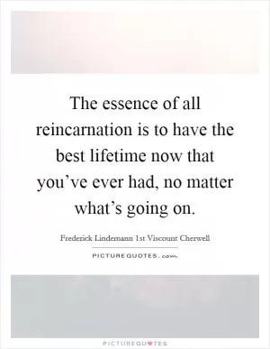 The essence of all reincarnation is to have the best lifetime now that you’ve ever had, no matter what’s going on Picture Quote #1