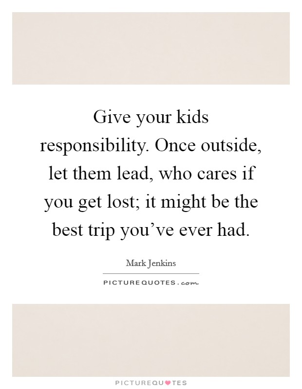 Give your kids responsibility. Once outside, let them lead, who cares if you get lost; it might be the best trip you've ever had. Picture Quote #1