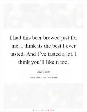 I had this beer brewed just for me. I think its the best I ever tasted. And I’ve tasted a lot. I think you’ll like it too Picture Quote #1