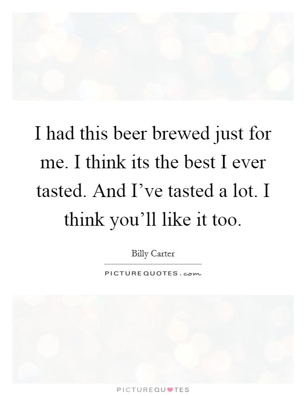 I had this beer brewed just for me. I think its the best I ever tasted. And I've tasted a lot. I think you'll like it too. Picture Quote #1