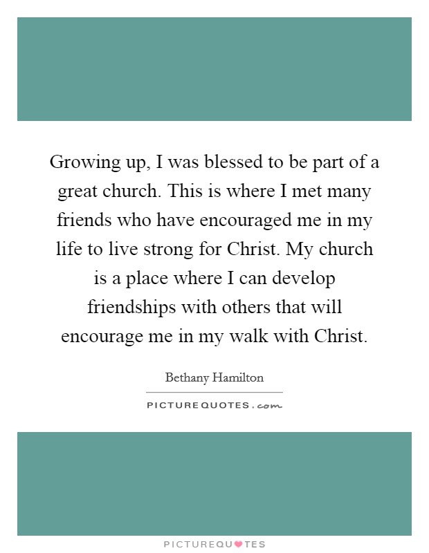 Growing up, I was blessed to be part of a great church. This is where I met many friends who have encouraged me in my life to live strong for Christ. My church is a place where I can develop friendships with others that will encourage me in my walk with Christ Picture Quote #1
