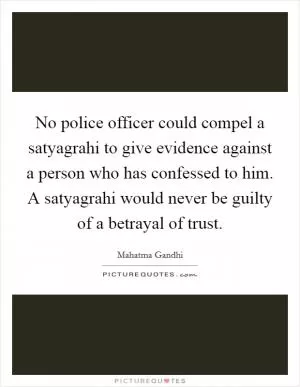 No police officer could compel a satyagrahi to give evidence against a person who has confessed to him. A satyagrahi would never be guilty of a betrayal of trust Picture Quote #1