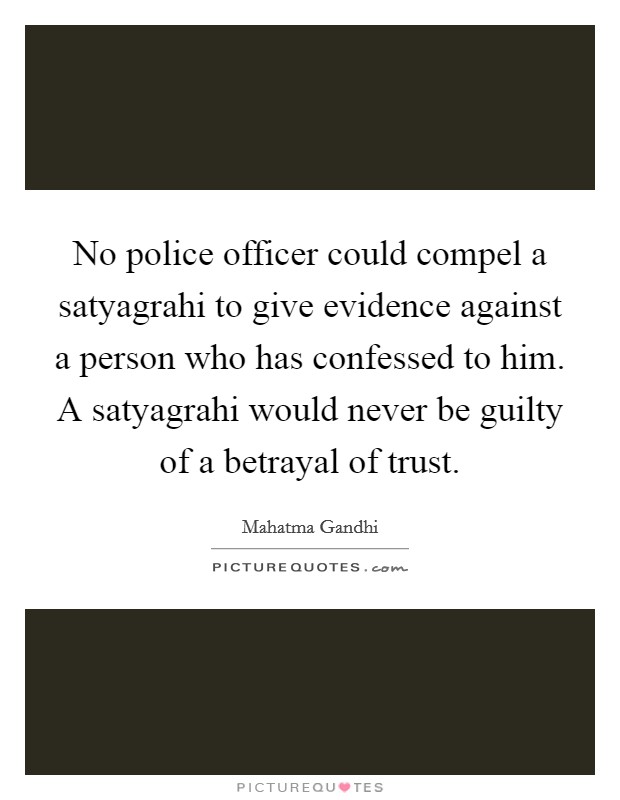 No police officer could compel a satyagrahi to give evidence against a person who has confessed to him. A satyagrahi would never be guilty of a betrayal of trust. Picture Quote #1