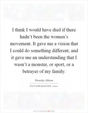 I think I would have died if there hadn’t been the women’s movement. It gave me a vision that I could do something different, and it gave me an understanding that I wasn’t a monster, or sport, or a betrayer of my family Picture Quote #1