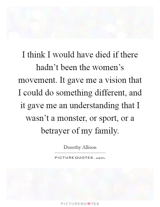 I think I would have died if there hadn't been the women's movement. It gave me a vision that I could do something different, and it gave me an understanding that I wasn't a monster, or sport, or a betrayer of my family. Picture Quote #1