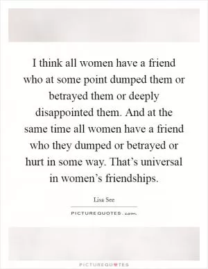 I think all women have a friend who at some point dumped them or betrayed them or deeply disappointed them. And at the same time all women have a friend who they dumped or betrayed or hurt in some way. That’s universal in women’s friendships Picture Quote #1