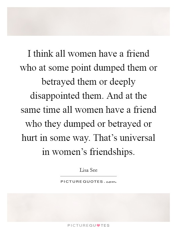 I think all women have a friend who at some point dumped them or betrayed them or deeply disappointed them. And at the same time all women have a friend who they dumped or betrayed or hurt in some way. That's universal in women's friendships. Picture Quote #1