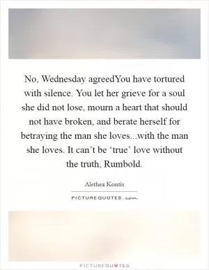 No, Wednesday agreedYou have tortured with silence. You let her grieve for a soul she did not lose, mourn a heart that should not have broken, and berate herself for betraying the man she loves...with the man she loves. It can’t be ‘true’ love without the truth, Rumbold Picture Quote #1