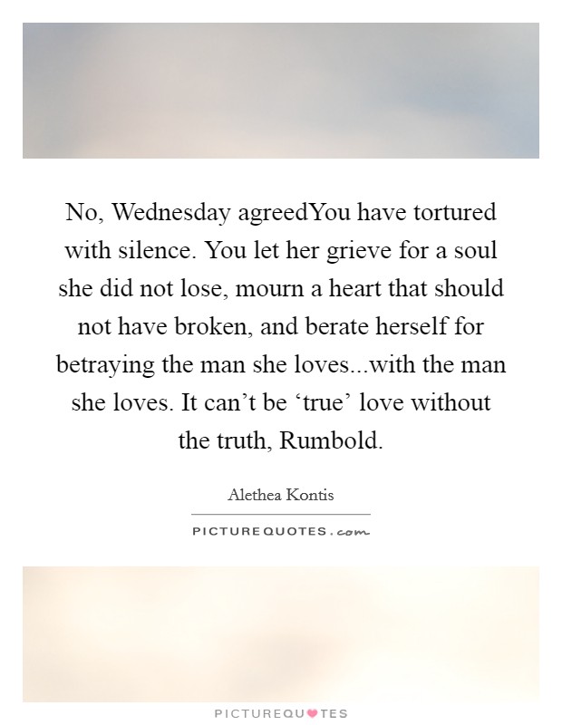 No, Wednesday agreedYou have tortured with silence. You let her grieve for a soul she did not lose, mourn a heart that should not have broken, and berate herself for betraying the man she loves...with the man she loves. It can't be ‘true' love without the truth, Rumbold. Picture Quote #1