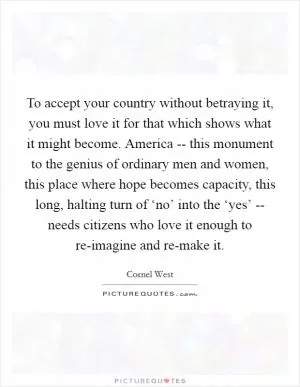To accept your country without betraying it, you must love it for that which shows what it might become. America -- this monument to the genius of ordinary men and women, this place where hope becomes capacity, this long, halting turn of ‘no’ into the ‘yes’ -- needs citizens who love it enough to re-imagine and re-make it Picture Quote #1