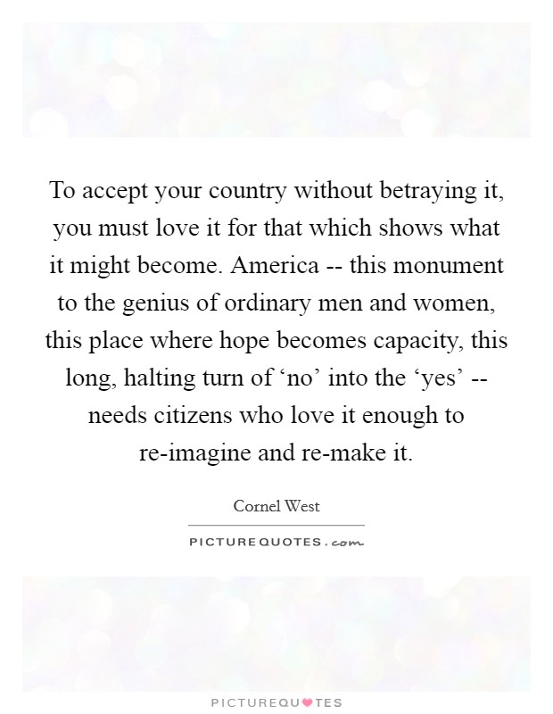 To accept your country without betraying it, you must love it for that which shows what it might become. America -- this monument to the genius of ordinary men and women, this place where hope becomes capacity, this long, halting turn of ‘no' into the ‘yes' -- needs citizens who love it enough to re-imagine and re-make it. Picture Quote #1