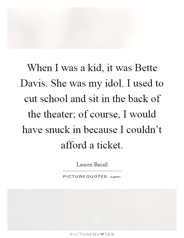 When I was a kid, it was Bette Davis. She was my idol. I used to cut school and sit in the back of the theater; of course, I would have snuck in because I couldn't afford a ticket. Picture Quote #1